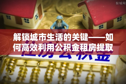 加查解锁城市生活的关键——如何高效利用公积金租房提取实现居住自由