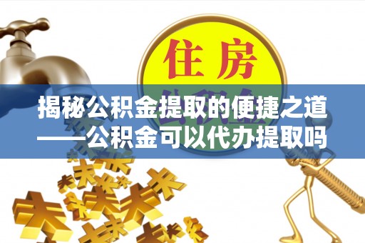 加查揭秘公积金提取的便捷之道——公积金可以代办提取吗？