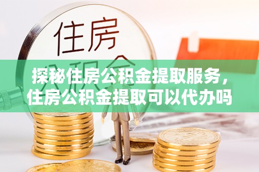 加查探秘住房公积金提取服务，住房公积金提取可以代办吗的全方位解析