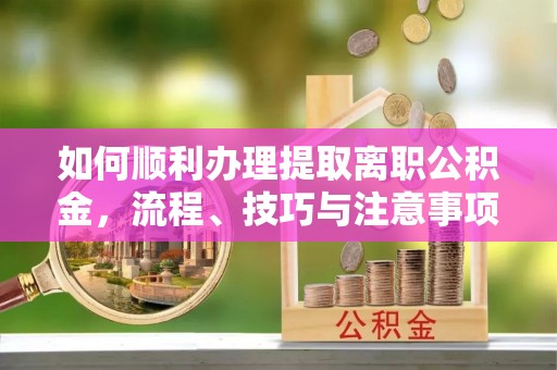 加查如何顺利办理提取离职公积金，流程、技巧与注意事项全解析
