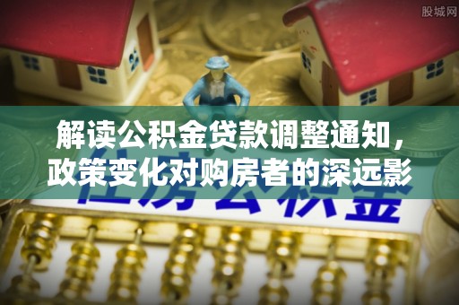 加查解读公积金贷款调整通知，政策变化对购房者的深远影响