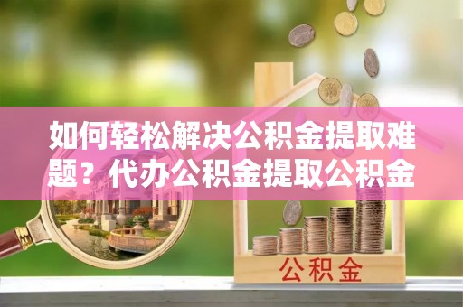 加查如何轻松解决公积金提取难题？代办公积金提取公积金服务详解