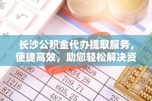 加查长沙公积金代办提取服务，便捷高效，助您轻松解决资金需求