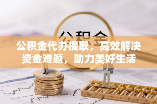 加查公积金代办提取，高效解决资金难题，助力美好生活