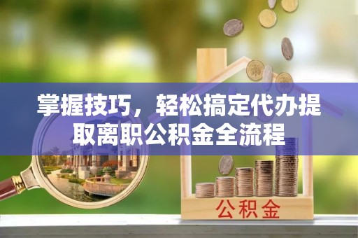 加查掌握技巧，轻松搞定代办提取离职公积金全流程
