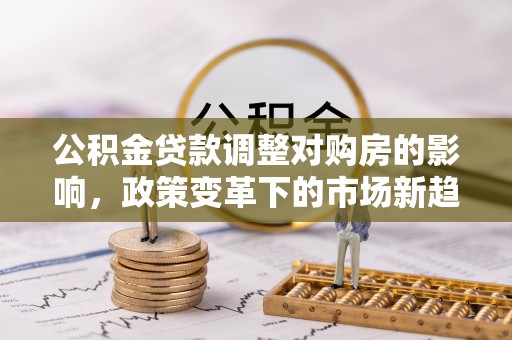 加查公积金贷款调整对购房的影响，政策变革下的市场新趋势