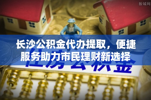 加查长沙公积金代办提取，便捷服务助力市民理财新选择