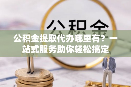 加查公积金提取代办哪里有？一站式服务助你轻松搞定
