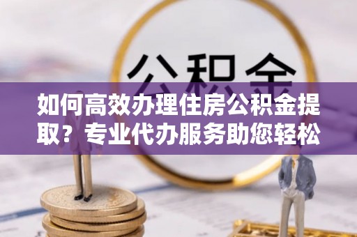 加查如何高效办理住房公积金提取？专业代办服务助您轻松搞定