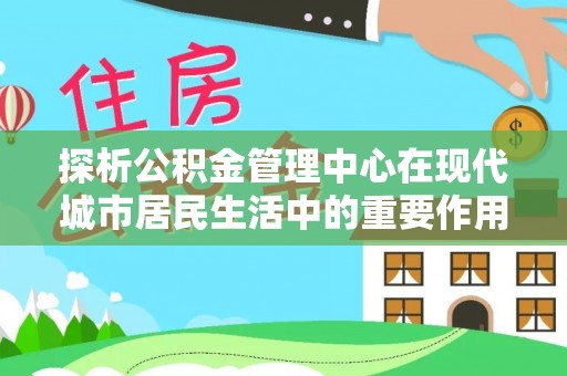 加查探析公积金管理中心在现代城市居民生活中的重要作用