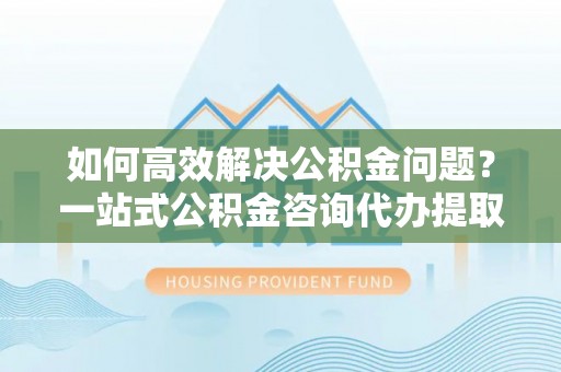 加查如何高效解决公积金问题？一站式公积金咨询代办提取服务全解析