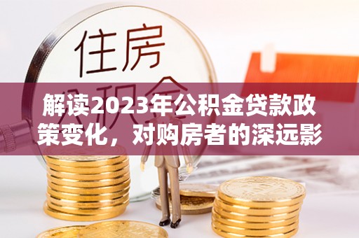 加查解读2023年公积金贷款政策变化，对购房者的深远影响