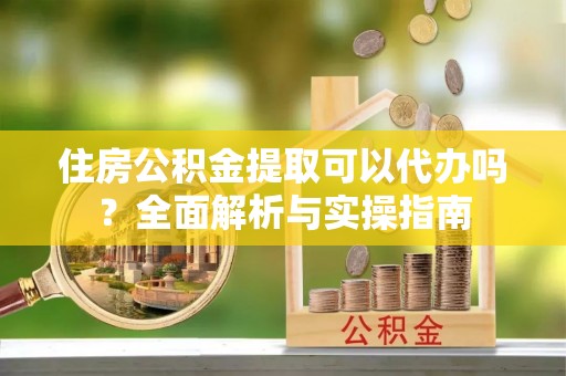 加查住房公积金提取可以代办吗？全面解析与实操指南