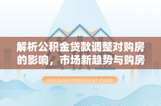 加查解析公积金贷款调整对购房的影响，市场新趋势与购房者策略