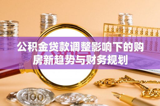 加查公积金贷款调整影响下的购房新趋势与财务规划