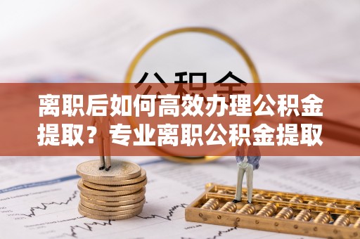 加查离职后如何高效办理公积金提取？专业离职公积金提取代办服务指南
