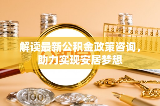 加查解读最新公积金政策咨询，助力实现安居梦想