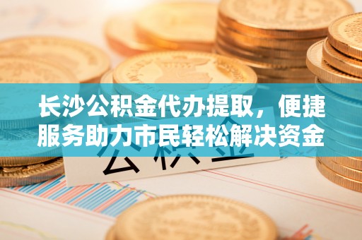 加查长沙公积金代办提取，便捷服务助力市民轻松解决资金需求