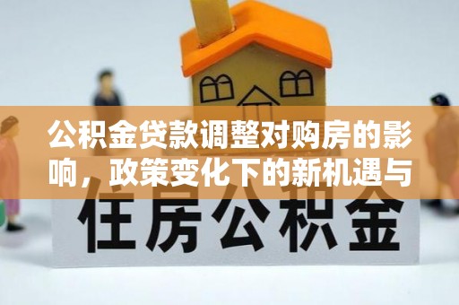 加查公积金贷款调整对购房的影响，政策变化下的新机遇与挑战