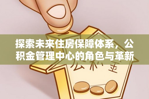加查探索未来住房保障体系，公积金管理中心的角色与革新