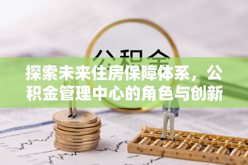 加查探索未来住房保障体系，公积金管理中心的角色与创新