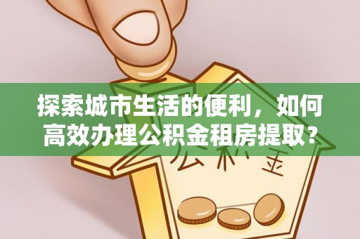 加查探索城市生活的便利，如何高效办理公积金租房提取？