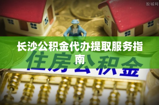 加查长沙公积金代办提取服务指南