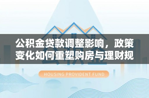 加查公积金贷款调整影响，政策变化如何重塑购房与理财规划