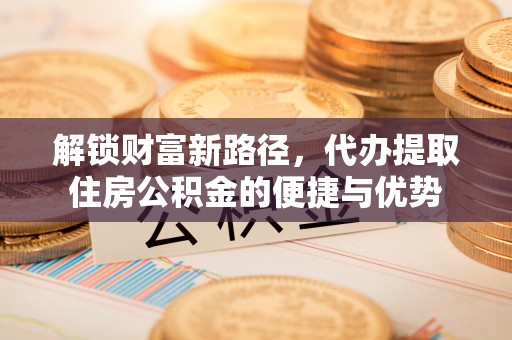 加查解锁财富新路径，代办提取住房公积金的便捷与优势