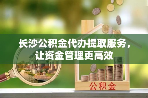 加查长沙公积金代办提取服务，让资金管理更高效