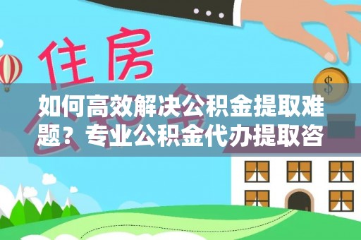 加查如何高效解决公积金提取难题？专业公积金代办提取咨询服务来助力