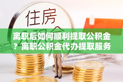 加查离职后如何顺利提取公积金？离职公积金代办提取服务来帮忙