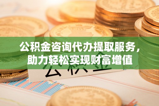 加查公积金咨询代办提取服务，助力轻松实现财富增值