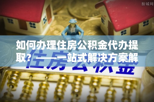 加查如何办理住房公积金代办提取？——一站式解决方案解析