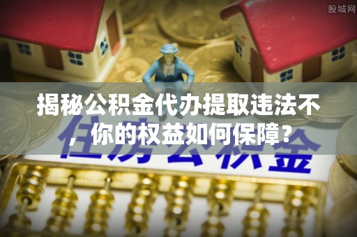 加查揭秘公积金代办提取违法不，你的权益如何保障？